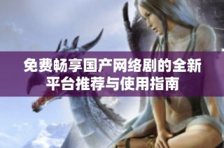 免费畅享国产网络剧的全新平台推荐与使用指南