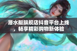 潜水艇旗舰店抖音平台上线，畅享精彩购物新体验