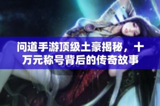 问道手游顶级土豪揭秘，十万元称号背后的传奇故事