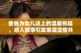 爸爸为女儿送上的温馨祝福，感人故事引发家庭温情共鸣