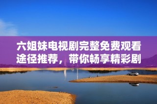 六姐妹电视剧完整免费观看途径推荐，带你畅享精彩剧情与情感纠葛