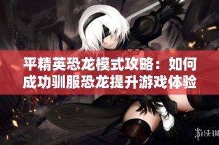 平精英恐龙模式攻略：如何成功驯服恐龙提升游戏体验