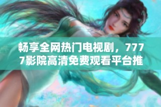 畅享全网热门电视剧，7777影院高清免费观看平台推荐