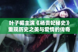 叶子楣主演《杨贵妃秘史》重现历史之美与爱情的传奇故事