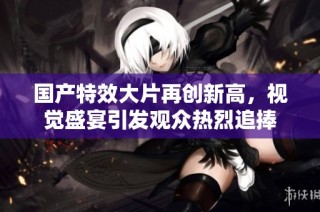 国产特效大片再创新高，视觉盛宴引发观众热烈追捧