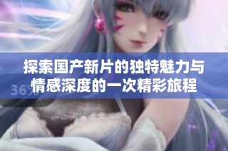 探索国产新片的独特魅力与情感深度的一次精彩旅程