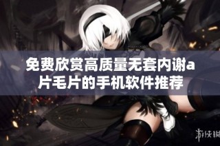 免费欣赏高质量无套内谢a片毛片的手机软件推荐