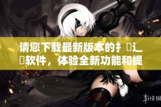 请您下载最新版本的扌喿辶畐软件，体验全新功能和提升性能