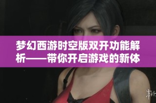 梦幻西游时空版双开功能解析——带你开启游戏的新体验与无限可能