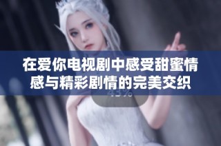在爱你电视剧中感受甜蜜情感与精彩剧情的完美交织