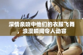 深情亲吻中他们的衣服飞舞，浪漫瞬间令人动容