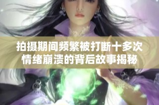 拍摄期间频繁被打断十多次情绪崩溃的背后故事揭秘