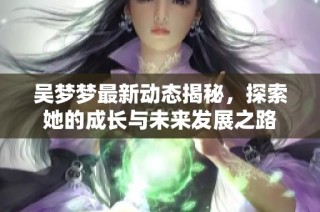 吴梦梦最新动态揭秘，探索她的成长与未来发展之路