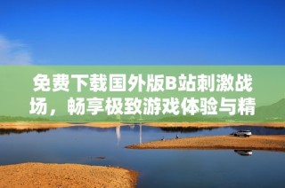 免费下载国外版B站刺激战场，畅享极致游戏体验与精彩内容