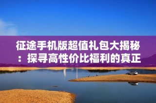 征途手机版超值礼包大揭秘：探寻高性价比福利的真正价值