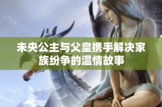 未央公主与父皇携手解决家族纷争的温情故事