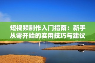 短视频制作入门指南：新手从零开始的实用技巧与建议