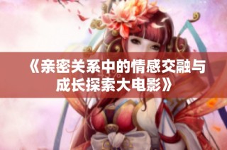 《亲密关系中的情感交融与成长探索大电影》