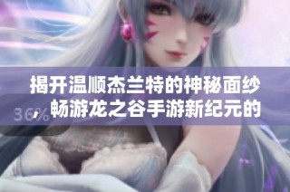 揭开温顺杰兰特的神秘面纱，畅游龙之谷手游新纪元的奇幻旅程