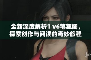 全新深度解析1 v6笔趣阁，探索创作与阅读的奇妙旅程