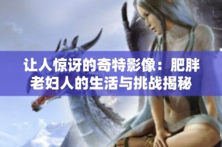 让人惊讶的奇特影像：肥胖老妇人的生活与挑战揭秘