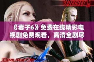 《妻子6》免费在线精彩电视剧免费观看，高清全剧尽在掌握中