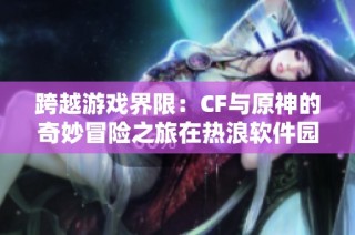跨越游戏界限：CF与原神的奇妙冒险之旅在热浪软件园展开