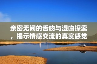 亲密无间的舌吻与湿吻探索，揭示情感交流的真实感觉与秘诀