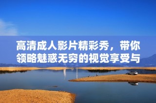高清成人影片精彩秀，带你领略魅惑无穷的视觉享受与激情时刻
