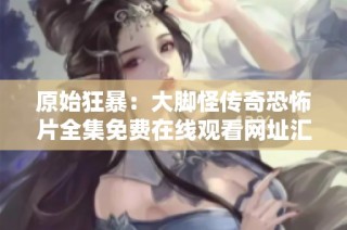 原始狂暴：大脚怪传奇恐怖片全集免费在线观看网址汇总