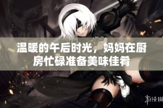 温暖的午后时光，妈妈在厨房忙碌准备美味佳肴