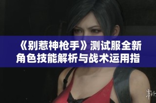 《别惹神枪手》测试服全新角色技能解析与战术运用指南