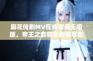 麻花传剧MV在线观看无痕版，帝王之妾精彩剧情尽在其中