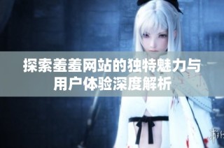 探索羞羞网站的独特魅力与用户体验深度解析