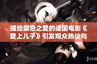 描绘禁忌之爱的法国电影《爱上儿子》引发观众热议与思考