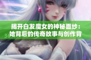 揭开白发魔女的神秘面纱：她背后的传奇故事与创作背景揭秘