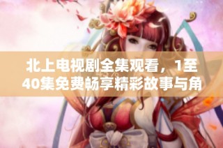 北上电视剧全集观看，1至40集免费畅享精彩故事与角色发展