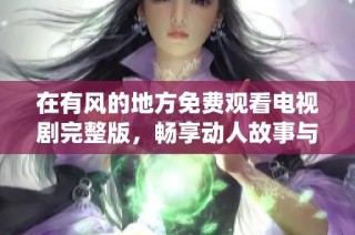 在有风的地方免费观看电视剧完整版，畅享动人故事与精彩演绎