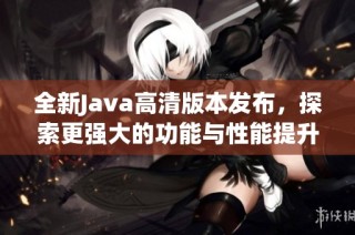 全新Java高清版本发布，探索更强大的功能与性能提升