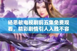 杨思敏电视剧前五集免费观看，精彩剧情引人入胜不容错过