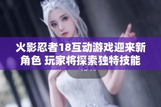 火影忍者18互动游戏迎来新角色 玩家将探索独特技能与剧情故事