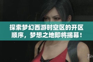 探索梦幻西游时空区的开区顺序，梦想之地即将揭幕！