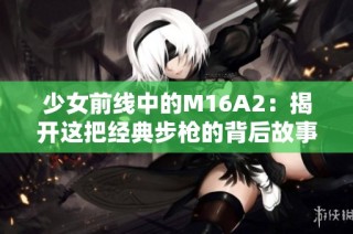 少女前线中的M16A2：揭开这把经典步枪的背后故事与战斗魅力