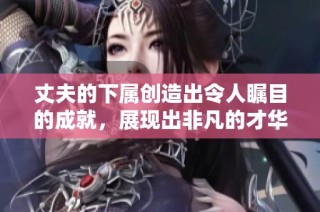 丈夫的下属创造出令人瞩目的成就，展现出非凡的才华与能力