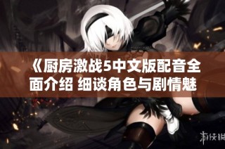 《厨房激战5中文版配音全面介绍 细谈角色与剧情魅力》