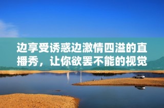 边享受诱惑边激情四溢的直播秀，让你欲罢不能的视觉盛宴