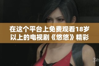 在这个平台上免费观看18岁以上的电视剧《悠悠》精彩剧集等你来欣赏