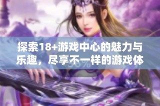 探索18+游戏中心的魅力与乐趣，尽享不一样的游戏体验与刺激