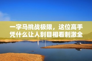 一字马挑战极限，这位高手凭什么让人刮目相看刺激全场激情四溢