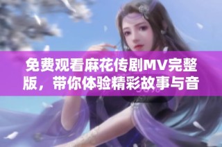免费观看麻花传剧MV完整版，带你体验精彩故事与音乐魅力